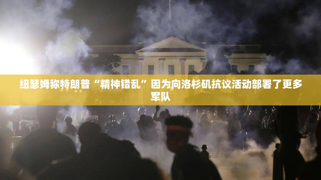 纽瑟姆称特朗普“精神错乱”因为向洛杉矶抗议活动部署了更多军队