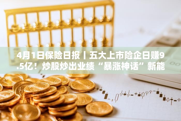 4月1日保险日报丨五大上市险企日赚9.5亿！炒股炒出业绩“暴涨神话”新能源车险保费增长与亏损压力并存